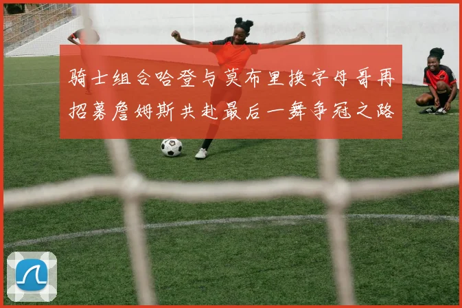 骑士组合哈登与莫布里换字母哥再招募詹姆斯共赴最后一舞争冠之路