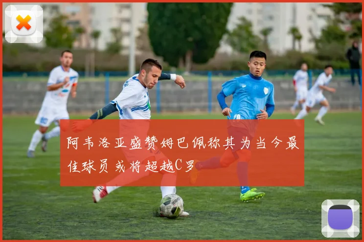 阿韦洛亚盛赞姆巴佩称其为当今最佳球员或将超越C罗