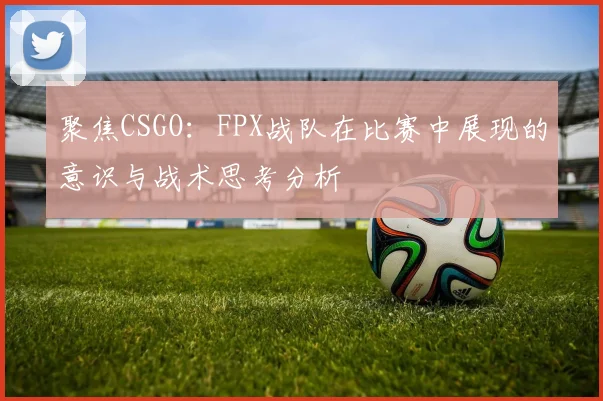 聚焦CSGO：FPX战队在比赛中展现的意识与战术思考分析