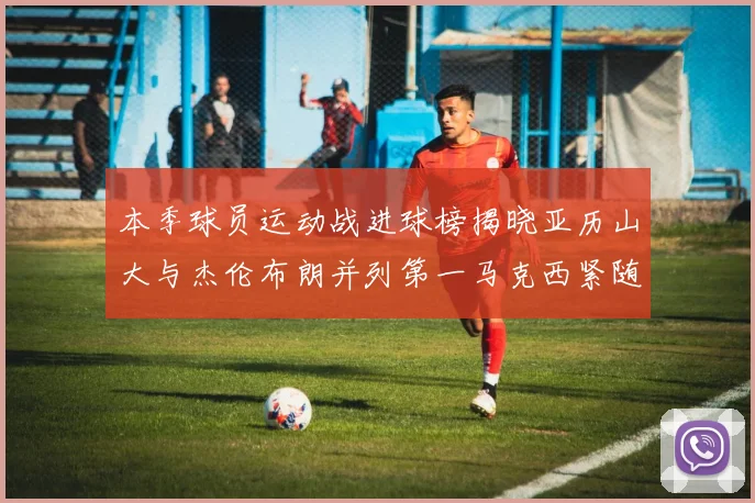 本季球员运动战进球榜揭晓亚历山大与杰伦布朗并列第一马克西紧随其后