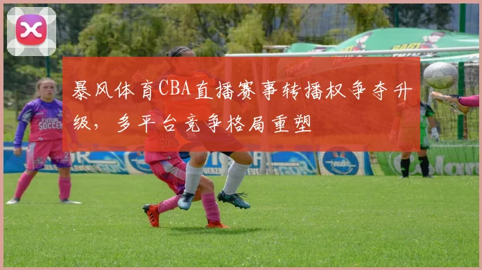 暴风体育CBA直播赛事转播权争夺升级，多平台竞争格局重塑