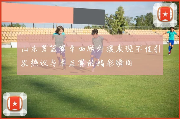 山东男篮赛季回顾外援表现不佳引发热议与季后赛的精彩瞬间
