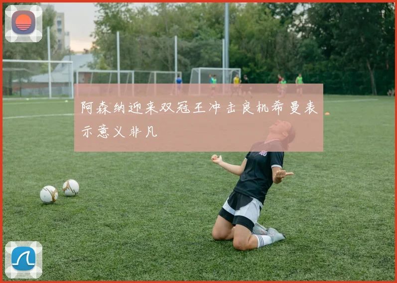 阿森纳迎来双冠王冲击良机希曼表示意义非凡