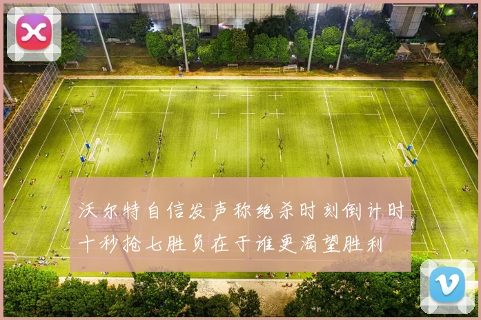 沃尔特自信发声称绝杀时刻倒计时十秒抢七胜负在于谁更渴望胜利