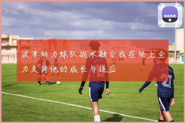 波津助力球队战术融合我在场上全力支持他的成长与适应