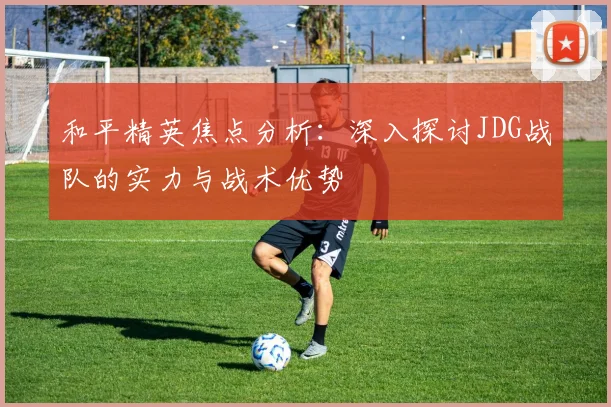 和平精英焦点分析：深入探讨JDG战队的实力与战术优势