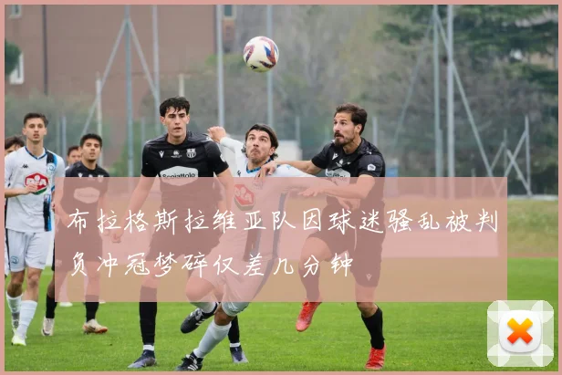 布拉格斯拉维亚队因球迷骚乱被判负冲冠梦碎仅差几分钟