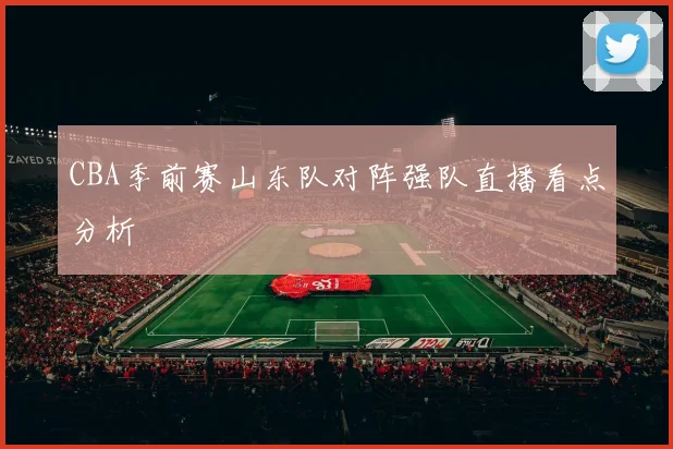 CBA季前赛山东队对阵强队直播看点分析